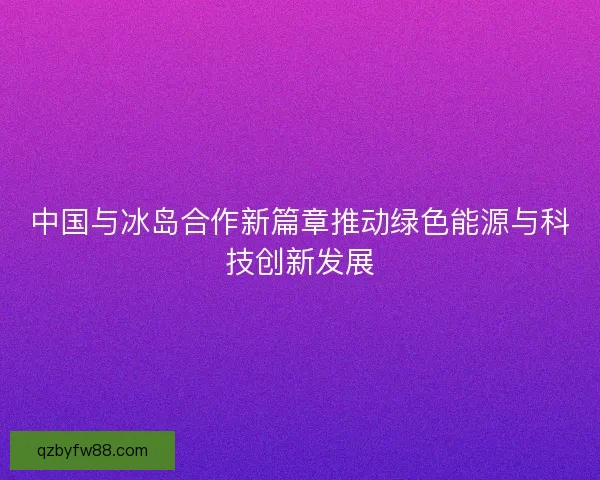 中国与冰岛合作新篇章推动绿色能源与科技创新发展