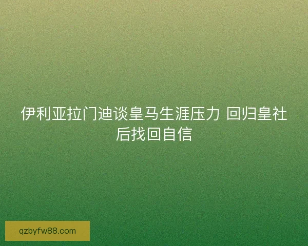 伊利亚拉门迪谈皇马生涯压力 回归皇社后找回自信