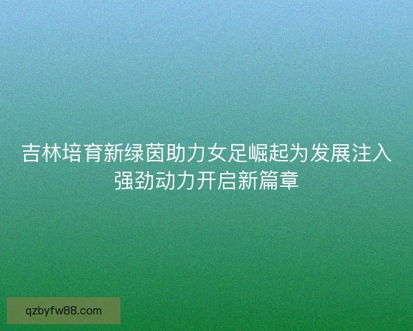 吉林培育新绿茵助力女足崛起为发展注入强劲动力开启新篇章