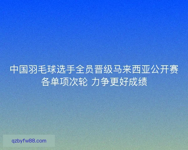 中国羽毛球选手全员晋级马来西亚公开赛各单项次轮 力争更好成绩