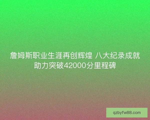 詹姆斯职业生涯再创辉煌 八大纪录成就助力突破42000分里程碑