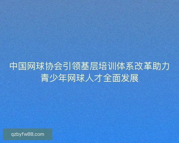 中国网球协会引领基层培训体系改革助力青少年网球人才全面发展