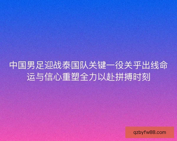 中国男足迎战泰国队关键一役关乎出线命运与信心重塑全力以赴拼搏时刻